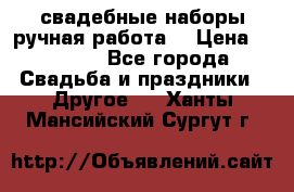 свадебные наборы(ручная работа) › Цена ­ 1 200 - Все города Свадьба и праздники » Другое   . Ханты-Мансийский,Сургут г.